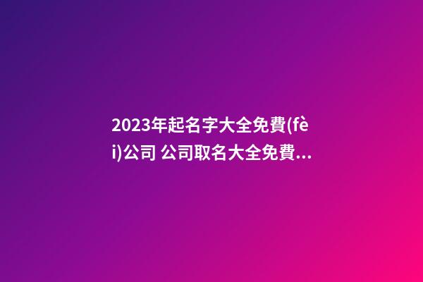 2023年起名字大全免費(fèi)公司 公司取名大全免費(fèi)2023年